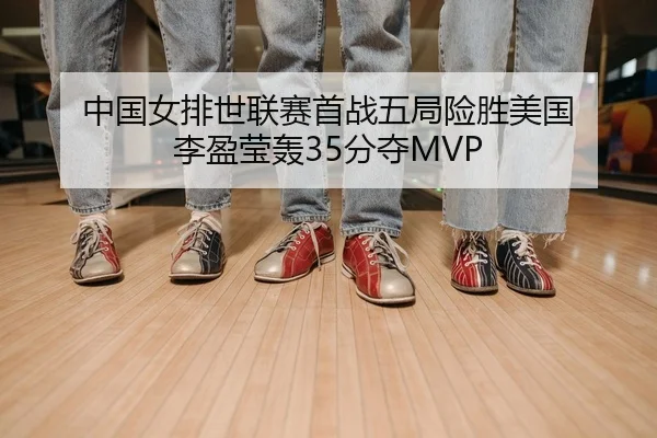 中国女排世联赛首战五局险胜美国 李盈莹轰35分夺MVP